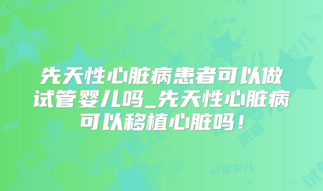 先天性心脏病患者可以做试管婴儿吗_先天性心脏病可以移植心脏吗!