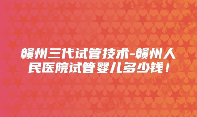 赣州三代试管技术-赣州人民医院试管婴儿多少钱!