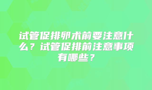 试管促排卵术前要注意什么?试管促排前注意事项有哪些?