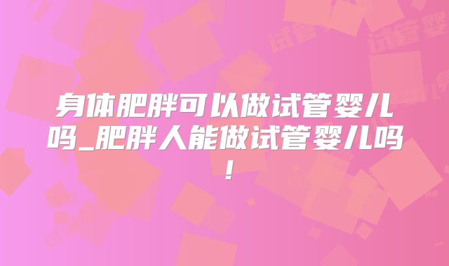 身体肥胖可以做试管婴儿吗_肥胖人能做试管婴儿吗!