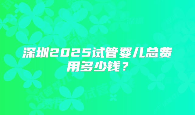 深圳2025试管婴儿总费用多少钱?