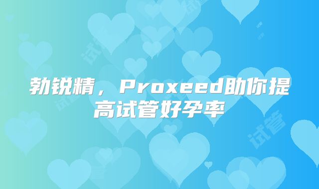 勃锐精，Proxeed助你提高试管好孕率