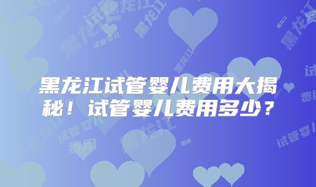 黑龙江试管婴儿费用大揭秘！试管婴儿费用多少？