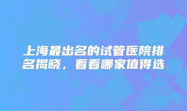 上海最出名的试管医院排名揭晓，看看哪家值得选