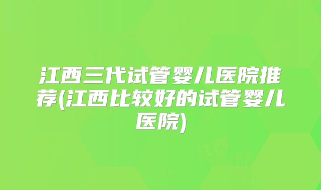 江西三代试管婴儿医院推荐(江西比较好的试管婴儿医院)