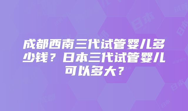 成都西南三代试管婴儿多少钱？日本三代试管婴儿可以多大？