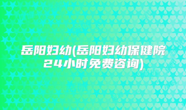 岳阳妇幼(岳阳妇幼保健院24小时免费咨询)