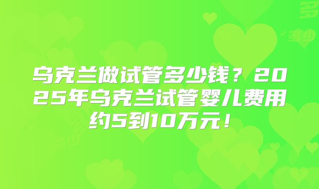 乌克兰做试管多少钱?2025年乌克兰试管婴儿费用约5到10万元!