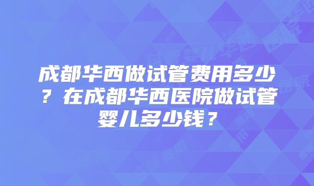 成都华西做试管费用多少？在成都华西医院做试管婴儿多少钱？