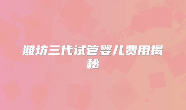 潍坊三代试管婴儿费用揭秘