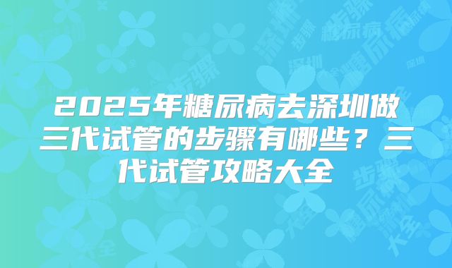2025年糖尿病去深圳做三代试管的步骤有哪些?三代试管攻略大全