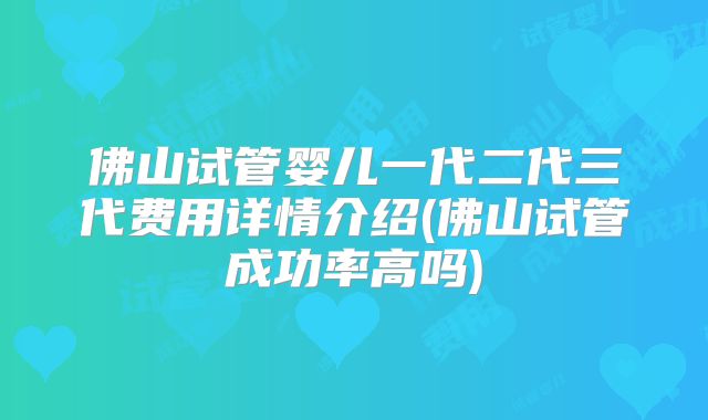 佛山试管婴儿一代二代三代费用详情介绍(佛山试管成功率高吗)