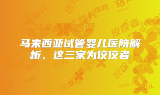 马来西亚试管婴儿医院解析,这三家为佼佼者