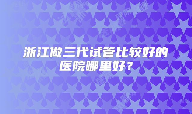 浙江做三代试管比较好的医院哪里好？