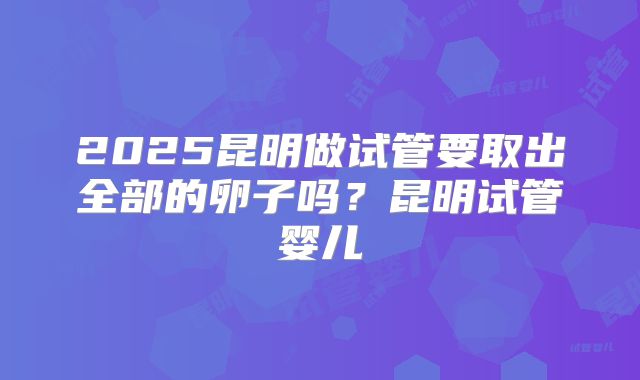 2025昆明做试管要取出全部的卵子吗?昆明试管婴儿