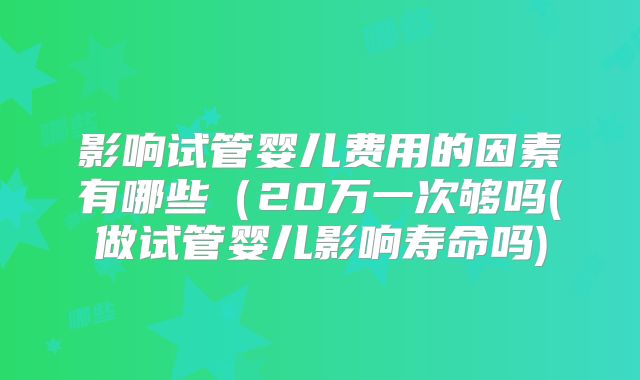 影响试管婴儿费用的因素有哪些(20万一次够吗(做试管婴儿影响寿命吗)