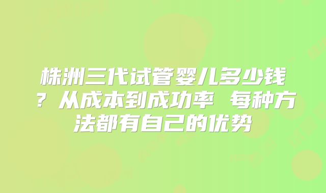 株洲三代试管婴儿多少钱?从成本到成功率 每种方法都有自己的优势