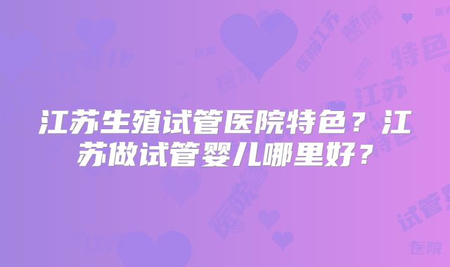 江苏生殖试管医院特色？江苏做试管婴儿哪里好？