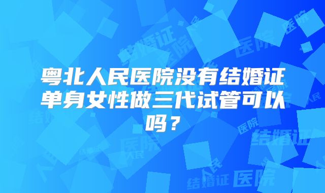 粤北人民医院没有结婚证单身女性做三代试管可以吗?