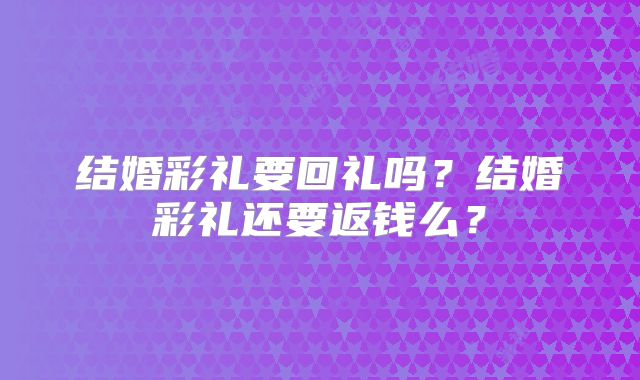 结婚彩礼要回礼吗?结婚彩礼还要返钱么?