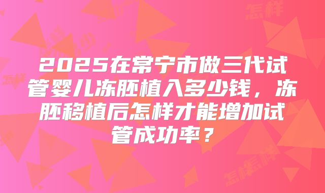 2025在常宁市做三代试管婴儿冻胚植入多少钱，冻胚移植后怎样才能增加试管成功率？