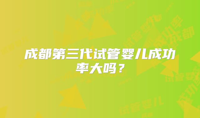 成都第三代试管婴儿成功率大吗?