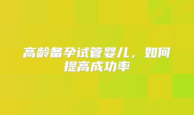高龄备孕试管婴儿，如何提高成功率