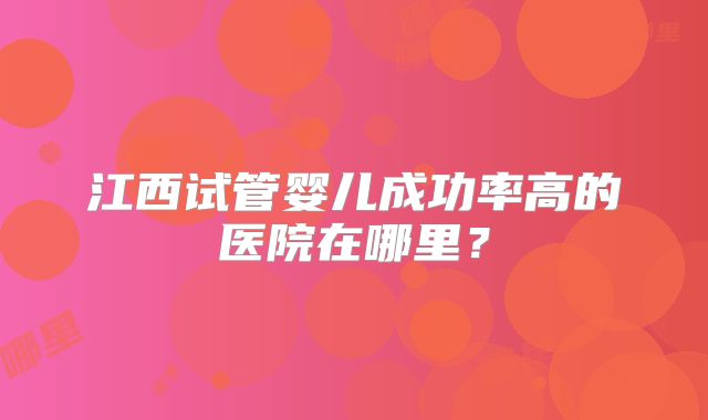 江西试管婴儿成功率高的医院在哪里？