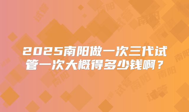 2025南阳做一次三代试管一次大概得多少钱啊？