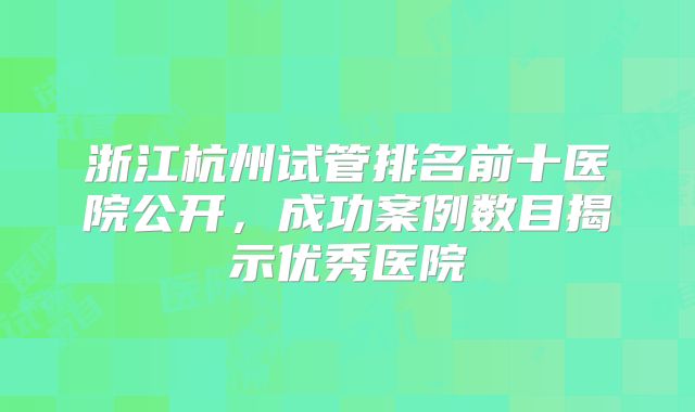 浙江杭州试管排名前十医院公开,成功案例数目揭示优秀医院
