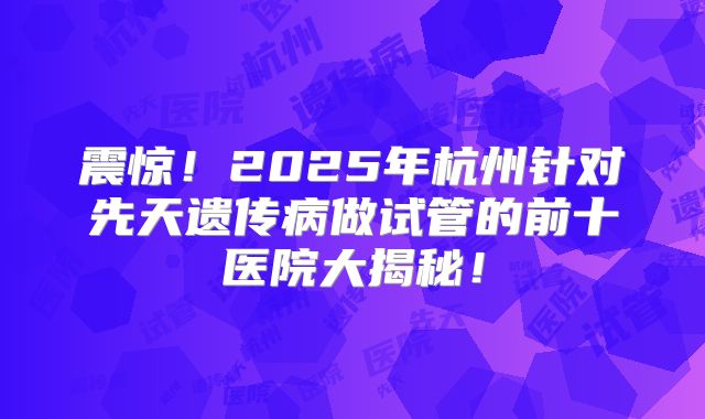 震惊!2025年杭州针对先天遗传病做试管的前十医院大揭秘!