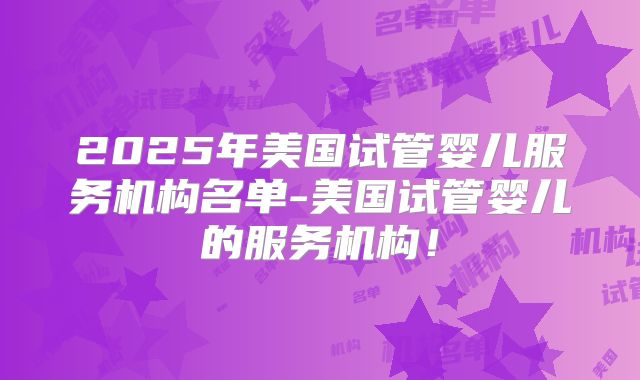 2025年美国试管婴儿服务机构名单-美国试管婴儿的服务机构！