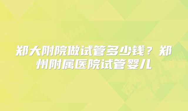 郑大附院做试管多少钱？郑州附属医院试管婴儿