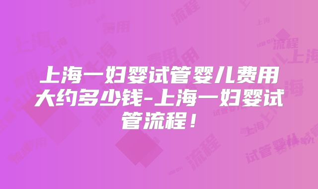 上海一妇婴试管婴儿费用大约多少钱-上海一妇婴试管流程！