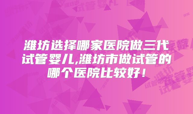 潍坊选择哪家医院做三代试管婴儿,潍坊市做试管的哪个医院比较好！