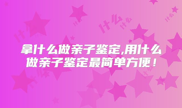 拿什么做亲子鉴定,用什么做亲子鉴定最简单方便！