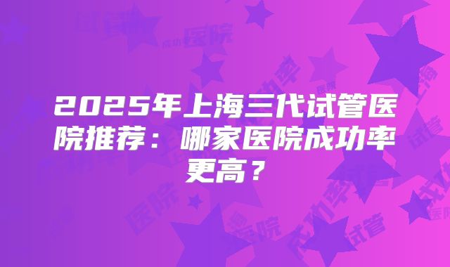 2025年上海三代试管医院推荐:哪家医院成功率更高?