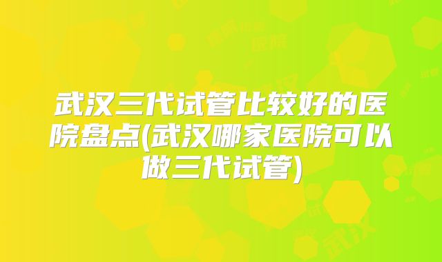 武汉三代试管比较好的医院盘点(武汉哪家医院可以做三代试管)