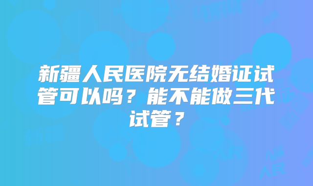 新疆人民医院无结婚证试管可以吗？能不能做三代试管？