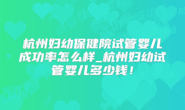 杭州妇幼保健院试管婴儿成功率怎么样_杭州妇幼试管婴儿多少钱!