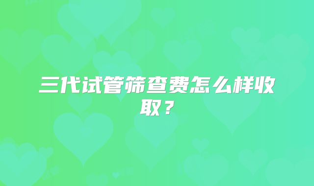 三代试管筛查费怎么样收取？