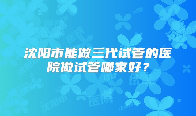 沈阳市能做三代试管的医院做试管哪家好？