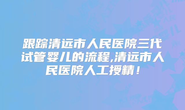 跟踪清远市人民医院三代试管婴儿的流程,清远市人民医院人工授精！