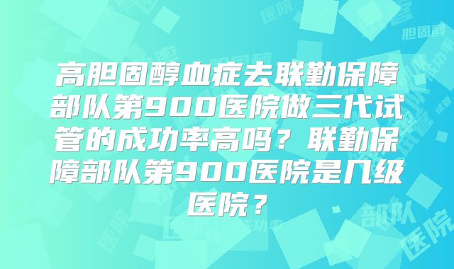 高胆固醇血症去联勤保障部队第900医院做三代试管的成功率高吗?联勤保障部队第900医院是几级医院?