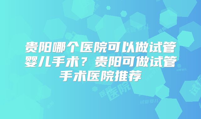 贵阳哪个医院可以做试管婴儿手术？贵阳可做试管手术医院推荐