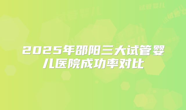 2025年邵阳三大试管婴儿医院成功率对比
