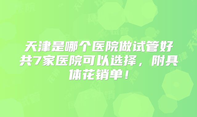 天津是哪个医院做试管好共7家医院可以选择，附具体花销单！