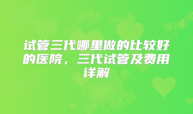 试管三代哪里做的比较好的医院，三代试管及费用详解