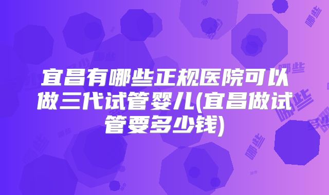 宜昌有哪些正规医院可以做三代试管婴儿(宜昌做试管要多少钱)