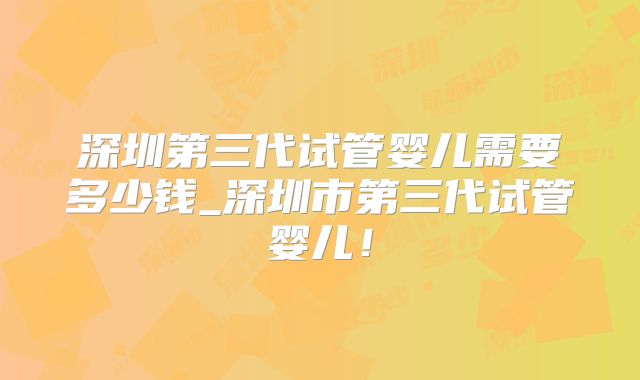 深圳第三代试管婴儿需要多少钱_深圳市第三代试管婴儿!